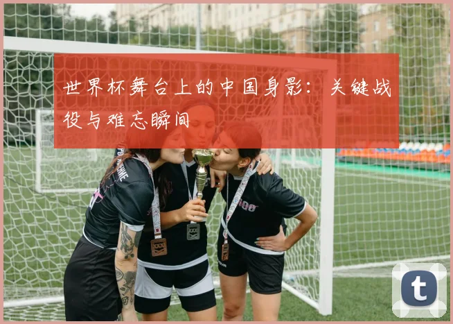 世界杯舞台上的中国身影：关键战役与难忘瞬间