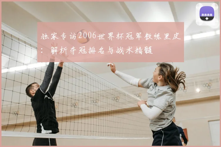 独家专访2006世界杯冠军教练里皮:解析夺冠排名与战术精髓