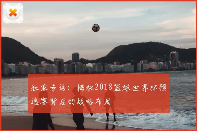 独家专访：揭秘2018篮球世界杯预选赛背后的战略布局