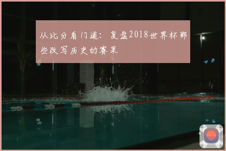 从比分看门道:复盘2018世界杯那些改写历史的赛果