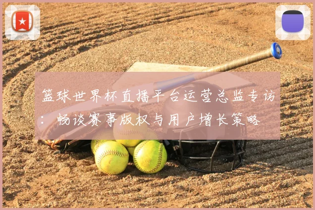篮球世界杯直播平台运营总监专访:畅谈赛事版权与用户增长策略