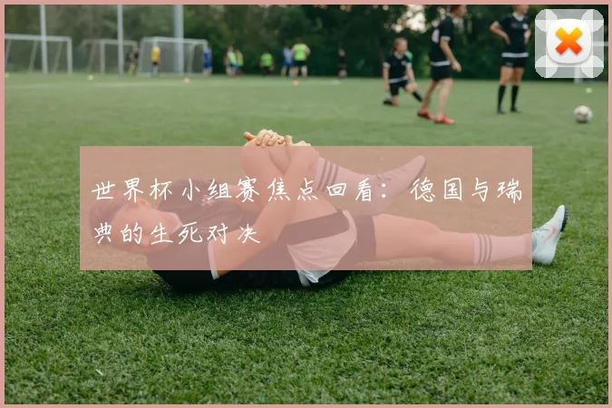世界杯小组赛焦点回看:德国与瑞典的生死对决