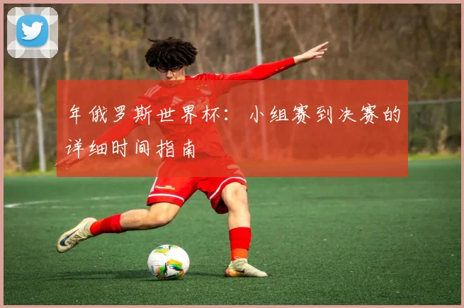 年俄罗斯世界杯：小组赛到决赛的详细时间指南