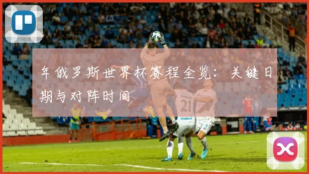年俄罗斯世界杯赛程全览：关键日期与对阵时间