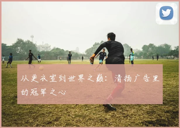 从更衣室到世界之巅：清扬广告里的冠军之心