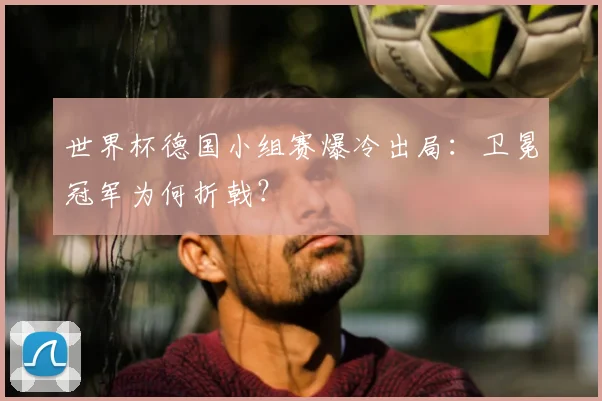 世界杯德国小组赛爆冷出局：卫冕冠军为何折戟？