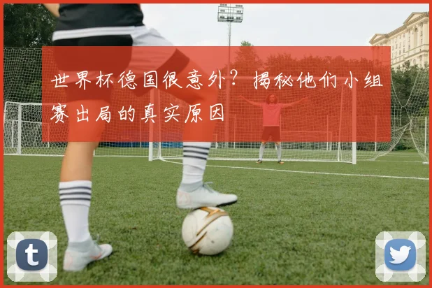 世界杯德国很意外？揭秘他们小组赛出局的真实原因