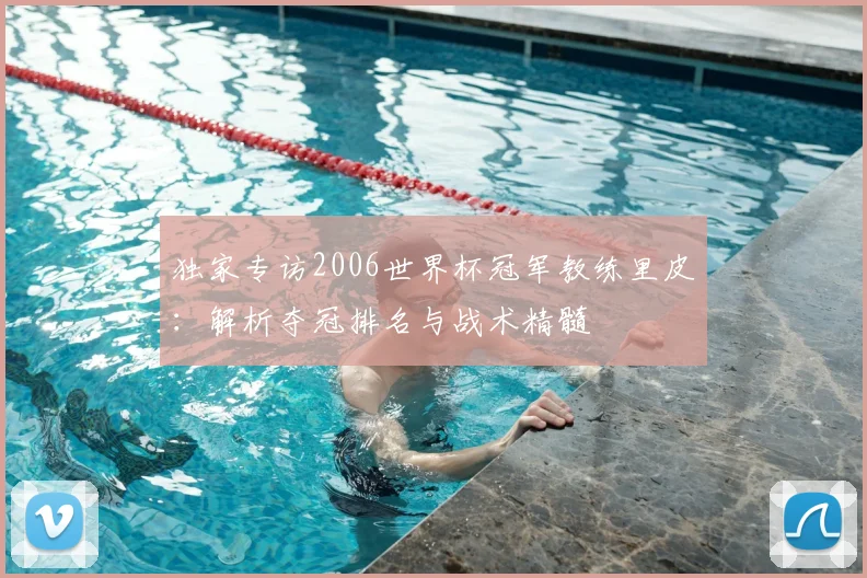 独家专访2006世界杯冠军教练里皮：解析夺冠排名与战术精髓