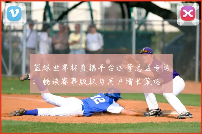 篮球世界杯直播平台运营总监专访:畅谈赛事版权与用户增长策略